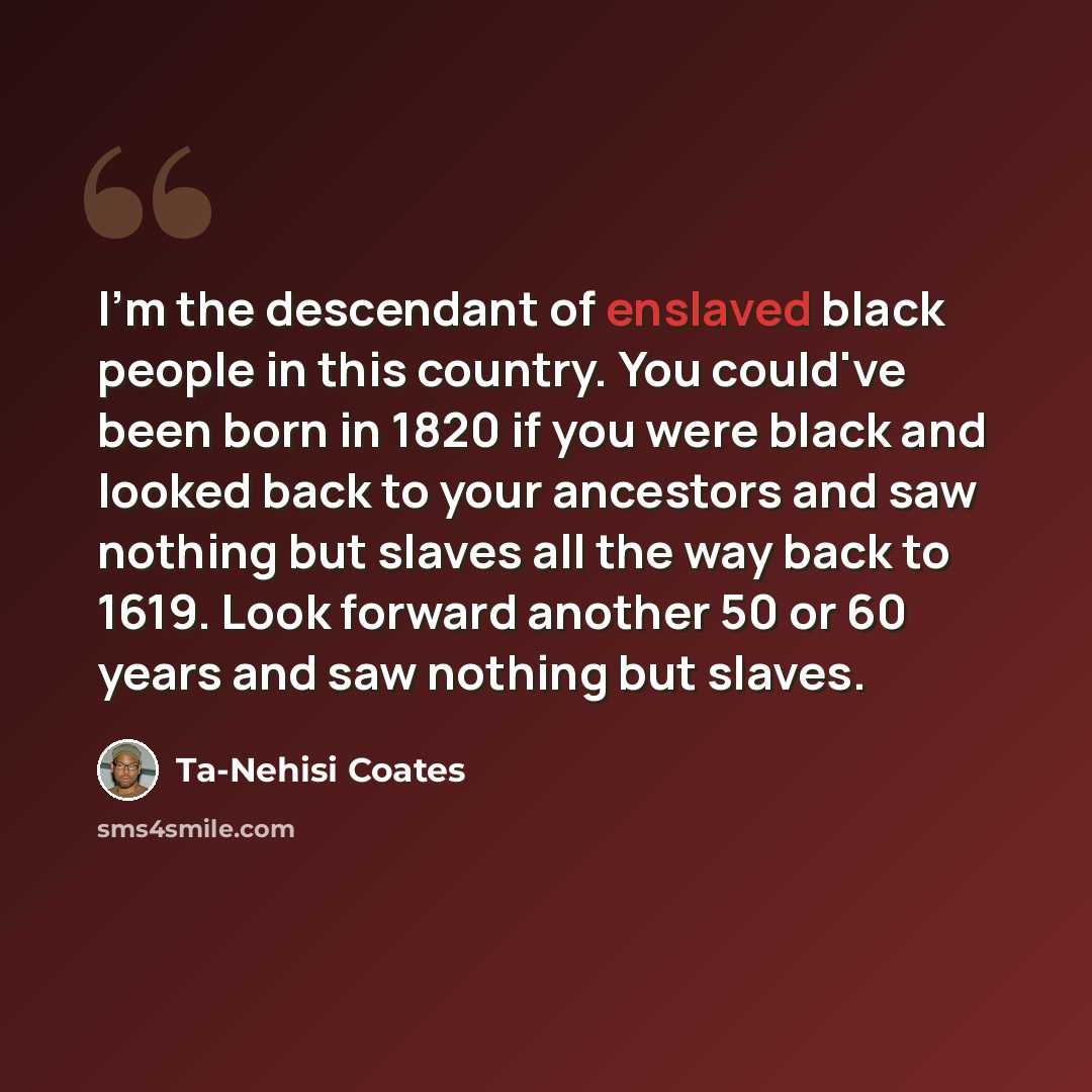 “I'm the descendant of enslaved black people in this country. You could've been born in 1820 if you were black and looked back to your ancestors and saw nothing but slaves all the way back to 1619. Look forward another 50 or 60 years and saw nothing but slaves.” quote by Ta-Nehisi Coates