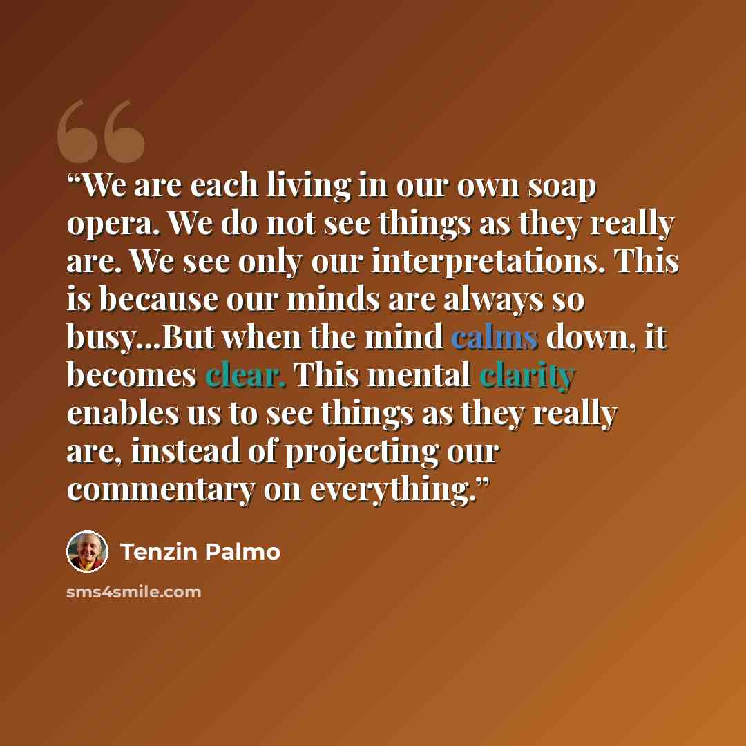 “We are each living in our own soap opera. We do not see things as they really are. We see only our interpretations. This is because our minds are always so busy...But when the mind calms down, it becomes clear. This mental clarity enables us to see things as they really are, instead of projecting…” quote by Tenzin Palmo