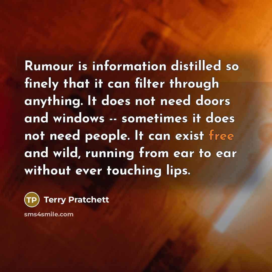 “Rumour is information distilled so finely that it can filter through anything. It does not need doors and windows -- sometimes it does not need people. It can exist free and wild, running from ear to ear without ever touching lips.” quote by Terry Pratchett