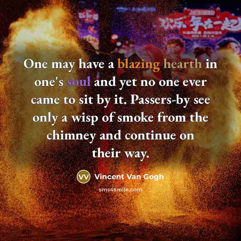 “One may have a blazing hearth in one's soul and yet no one ever came to sit by it. Passers-by see only a wisp of smoke from the chimney and continue on their way.” quote by Vincent Van Gogh