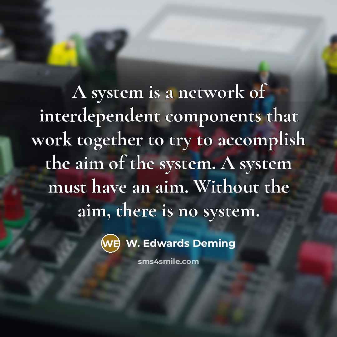 “A system is a network of interdependent components that work together to try to accomplish the aim of the system. A system must have an aim. Without the aim, there is no system.” quote by W. Edwards Deming