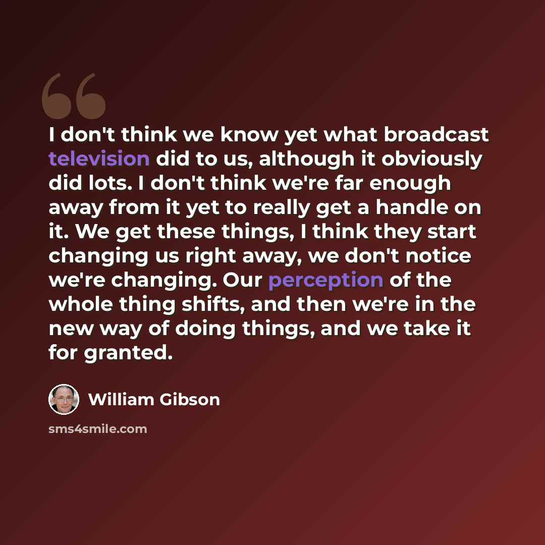 “I don't think we know yet what broadcast television did to us, although it obviously did lots. I don't think we're far enough away from it yet to really get a handle on it. We get these things, I think they start changing us right away, we don't notice we're changing. Our perception of the whole…” quote by William Gibson