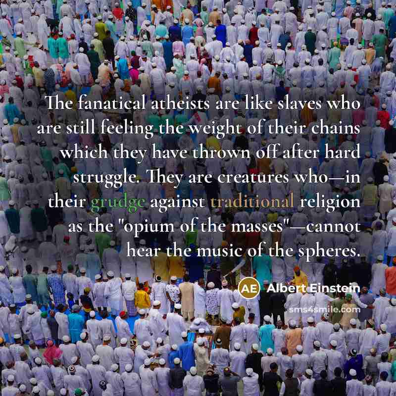“The fanatical atheists are like slaves who are still feeling the weight of their chains which they have thrown off after hard struggle. They are creatures who—in their grudge against traditional religion as the "opium of the masses"—cannot hear the music of the spheres.” quote by Albert Einstein