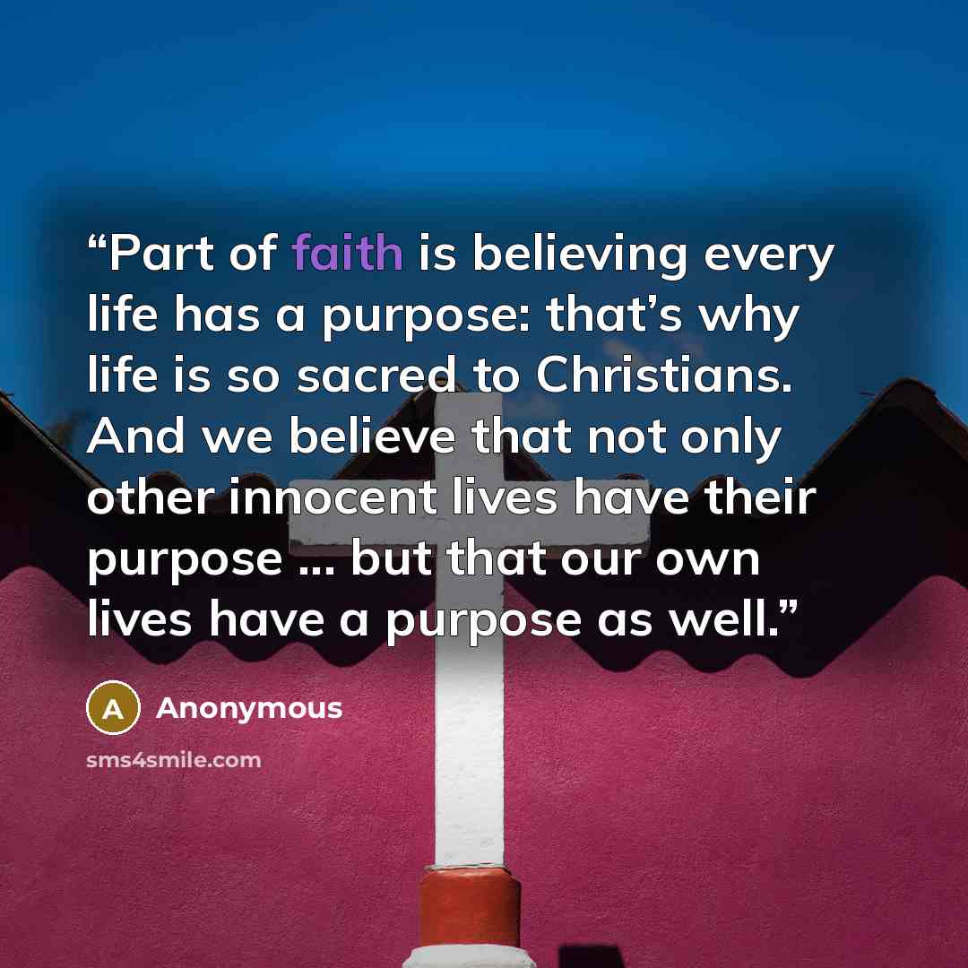 “Part of faith is believing every life has a purpose: that’s why life is so sacred to Christians. And we believe that not only other innocent lives have their purpose ... but that our own lives have a purpose as well.” quote by Anonymous