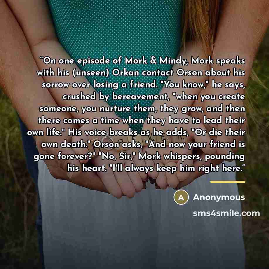 “On one episode of Mork & Mindy, Mork speaks with his (unseen) Orkan contact Orson about his sorrow over losing a friend. "You know," he says, crushed by bereavement, "when you create someone, you nurture them, they grow, and then there comes a time when they have to lead their own life." His voice…” quote by Anonymous