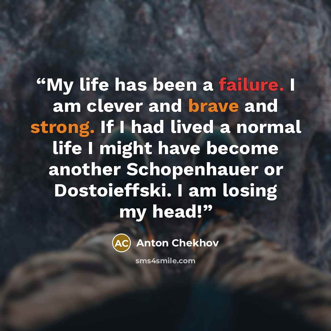 “My life has been a failure. I am clever and brave and strong. If I had lived a normal life I might have become another Schopenhauer or Dostoieffski. I am losing my head!” quote by Anton Chekhov