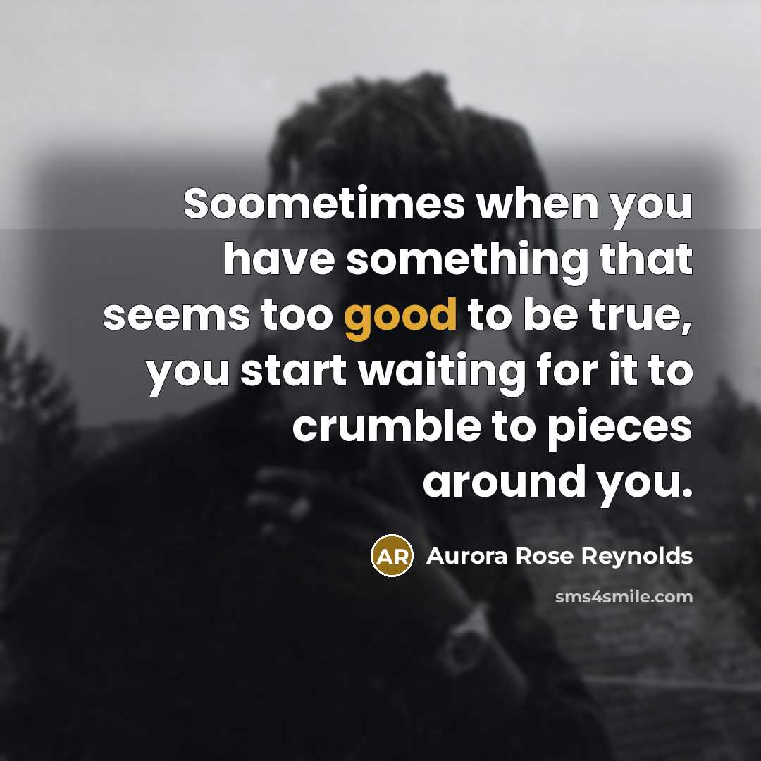“Soometimes when you have something that seems too good to be true, you start waiting for it to crumble to pieces around you.” quote by Aurora Rose Reynolds