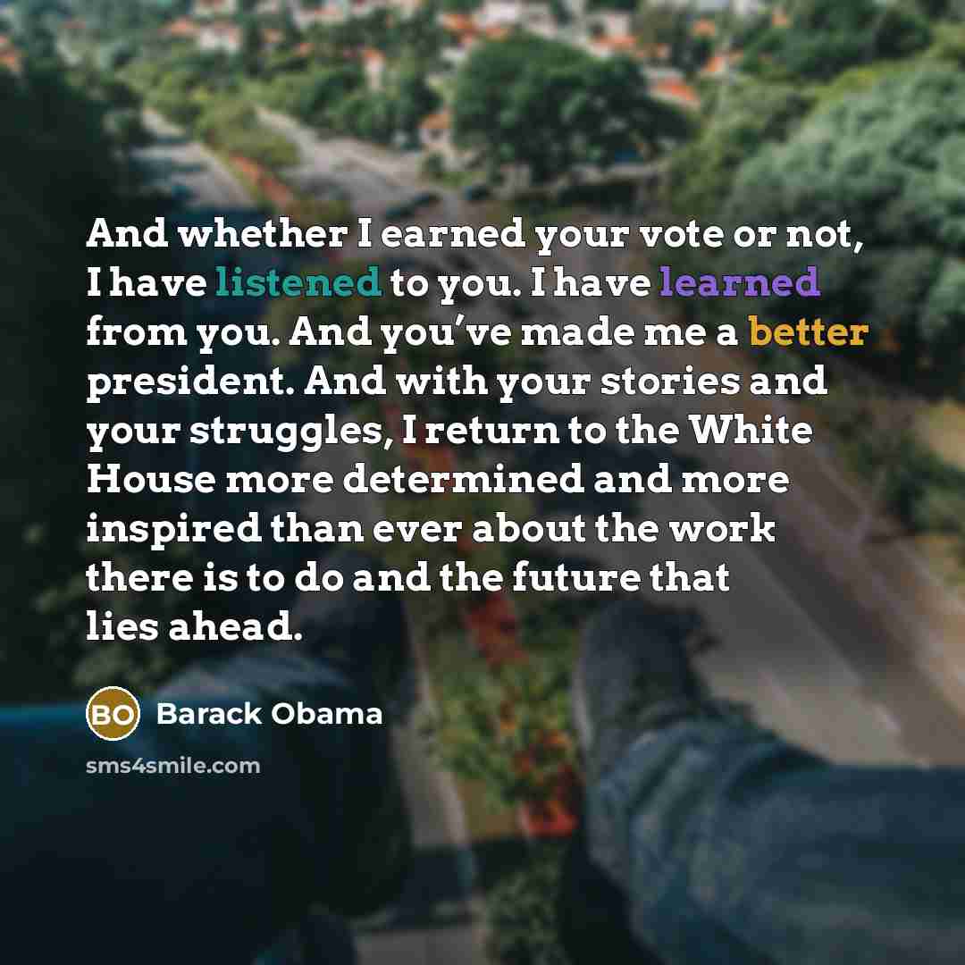 “And whether I earned your vote or not, I have listened to you. I have learned from you. And you’ve made me a better president. And with your stories and your struggles, I return to the White House more determined and more inspired than ever about the work there is to do and the future that lies…” quote by Barack Obama