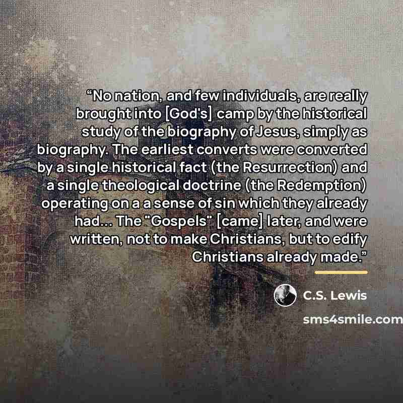 “No nation, and few individuals, are really brought into [God's] camp by the historical study of the biography of Jesus, simply as biography. The earliest converts were converted by a single historical fact (the Resurrection) and a single theological doctrine (the Redemption) operating on a a sense…” quote by C.S. Lewis