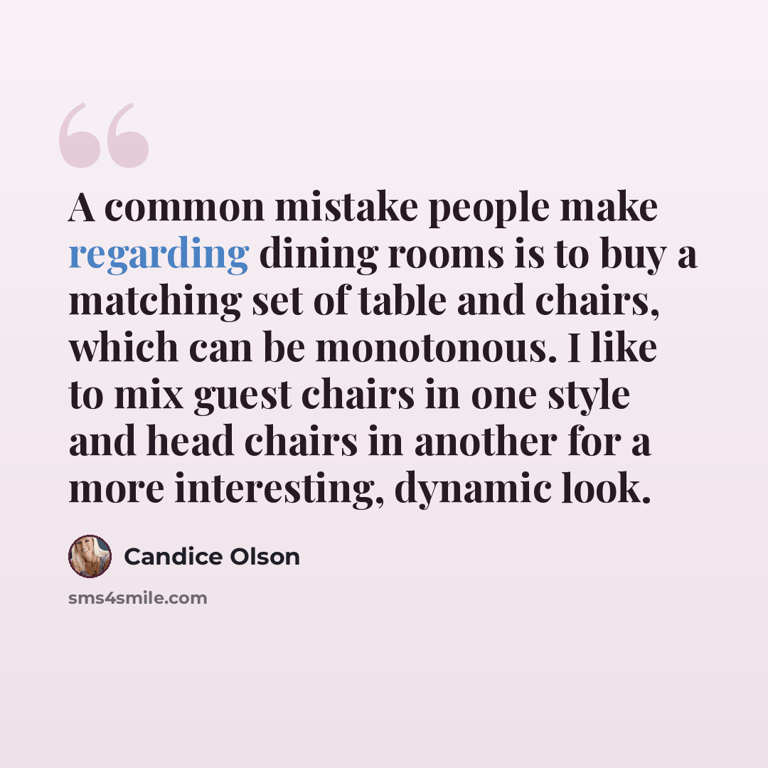 “A common mistake people make regarding dining rooms is to buy a matching set of table and chairs, which can be monotonous. I like to mix guest chairs in one style and head chairs in another for a more interesting, dynamic look.” quote by Candice Olson