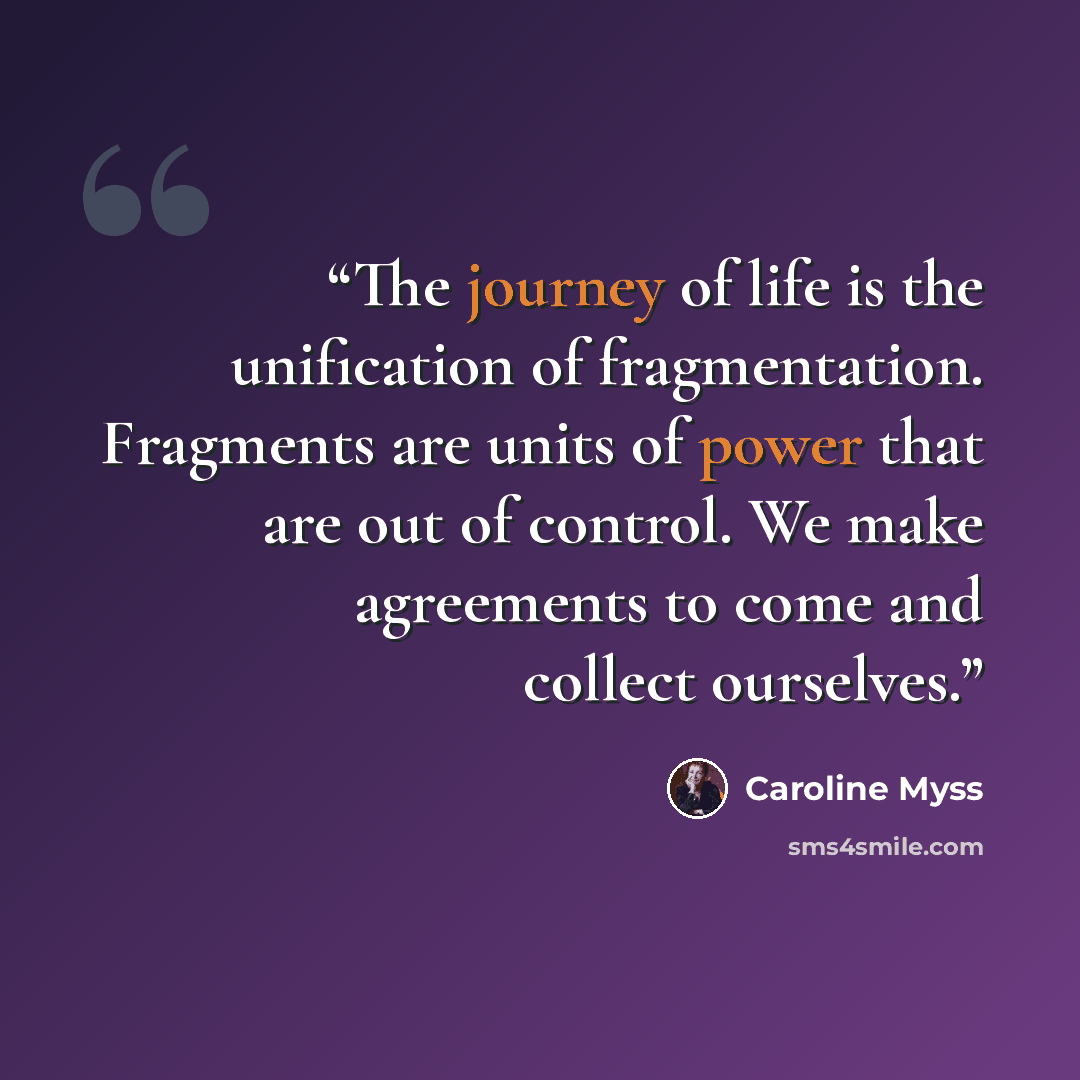 “The journey of life is the unification of fragmentation. Fragments are units of power that are out of control. We make agreements to come and collect ourselves.” quote by Caroline Myss