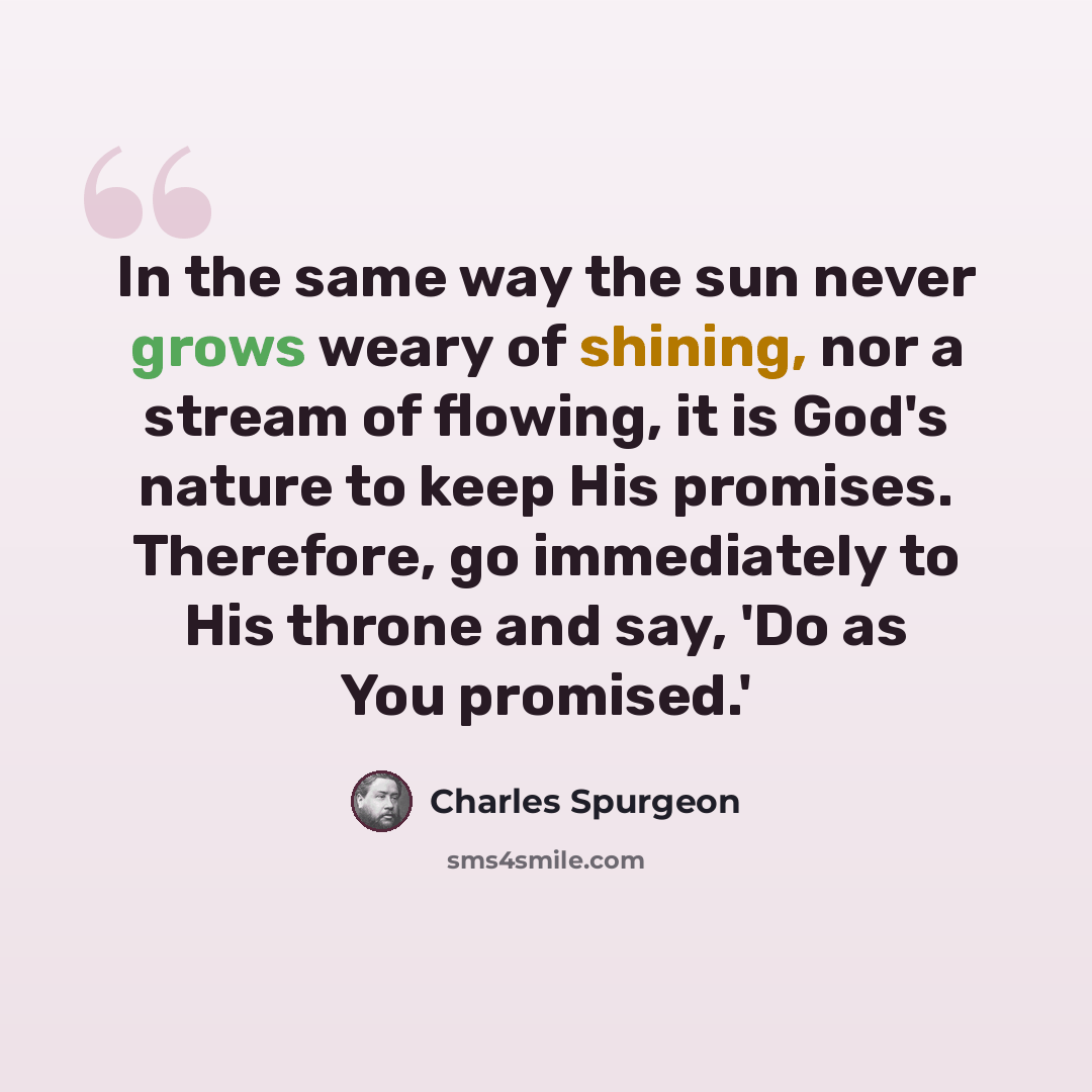 “In the same way the sun never grows weary of shining, nor a stream of flowing, it is God's nature to keep His promises. Therefore, go immediately to His throne and say, 'Do as You promised.'” quote by Charles Spurgeon
