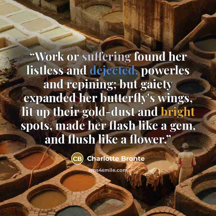 “Work or suffering found her listless and dejected, powerles and repining; but gaiety expanded her butterfly's wings, lit up their gold-dust and bright spots, made her flash like a gem, and flush like a flower.” quote by Charlotte Brontë