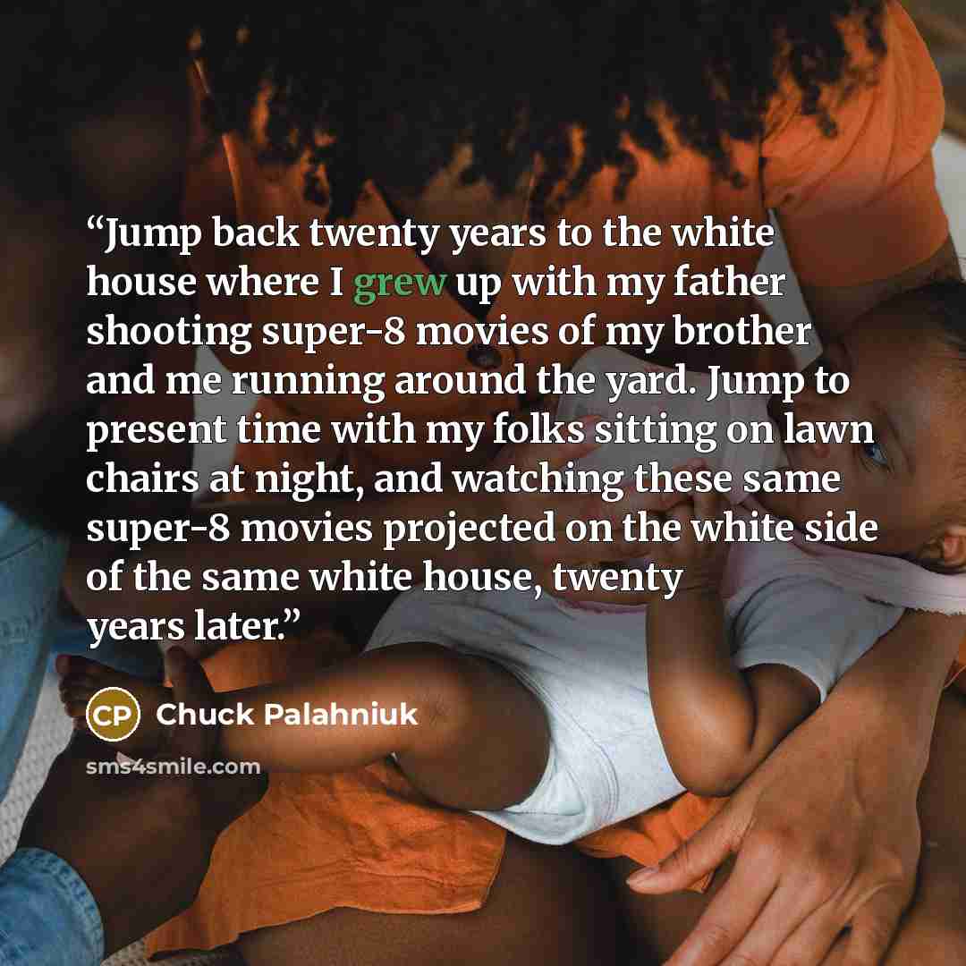 “Jump back twenty years to the white house where I grew up with my father shooting super-8 movies of my brother and me running around the yard. Jump to present time with my folks sitting on lawn chairs at night, and watching these same super-8 movies projected on the white side of the same white…” quote by Chuck Palahniuk