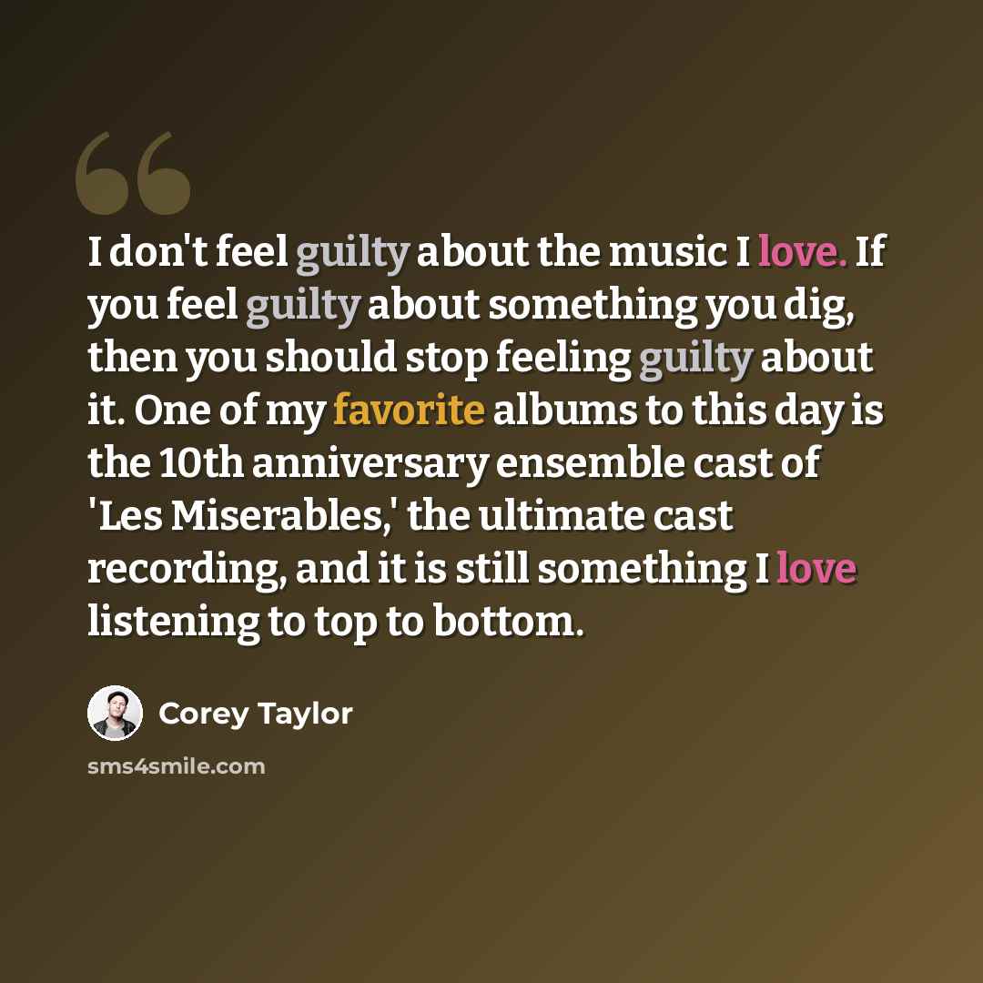 “I don't feel guilty about the music I love. If you feel guilty about something you dig, then you should stop feeling guilty about it. One of my favorite albums to this day is the 10th anniversary ensemble cast of 'Les Miserables,' the ultimate cast recording, and it is still something I love…” quote by Corey Taylor