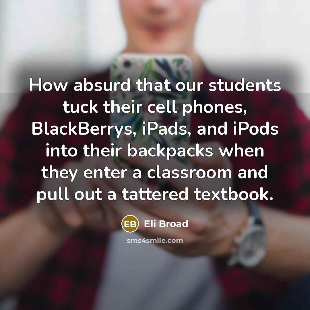 “How absurd that our students tuck their cell phones, BlackBerrys, iPads, and iPods into their backpacks when they enter a classroom and pull out a tattered textbook.” quote by Eli Broad