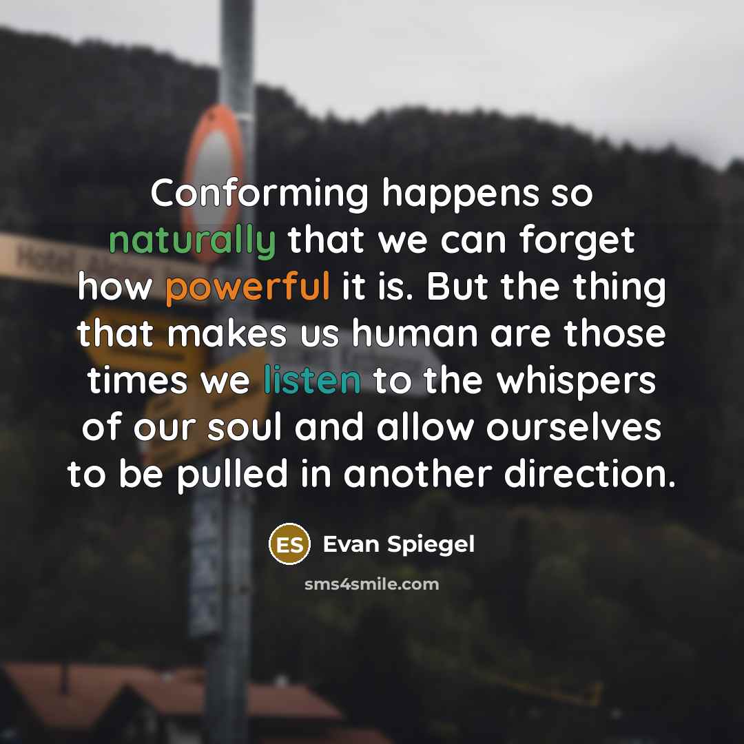 “Conforming happens so naturally that we can forget how powerful it is. But the thing that makes us human are those times we listen to the whispers of our soul and allow ourselves to be pulled in another direction.” quote by Evan Spiegel