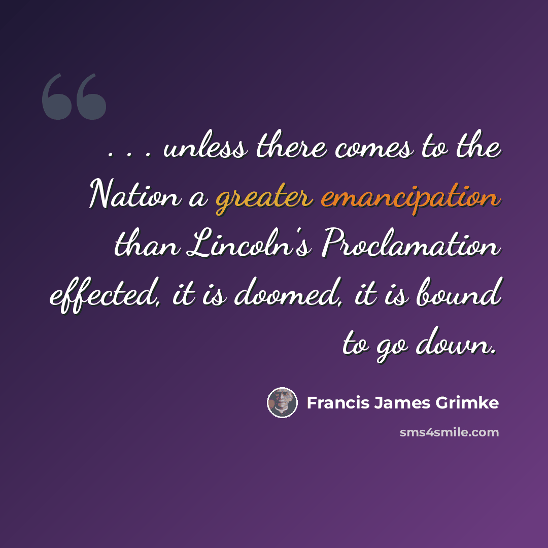 “. . . unless there comes to the Nation a greater emancipation than Lincoln's Proclamation effected, it is doomed, it is bound to go down.” quote by Francis James Grimke
