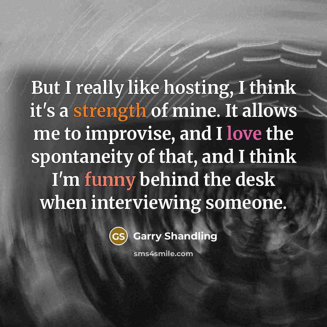 “But I really like hosting, I think it's a strength of mine. It allows me to improvise, and I love the spontaneity of that, and I think I'm funny behind the desk when interviewing someone.” quote by Garry Shandling