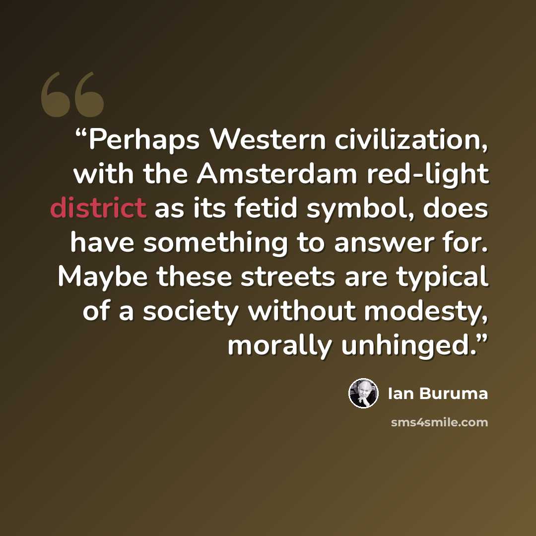 “Perhaps Western civilization, with the Amsterdam red-light district as its fetid symbol, does have something to answer for. Maybe these streets are typical of a society without modesty, morally unhinged.” quote by Ian Buruma