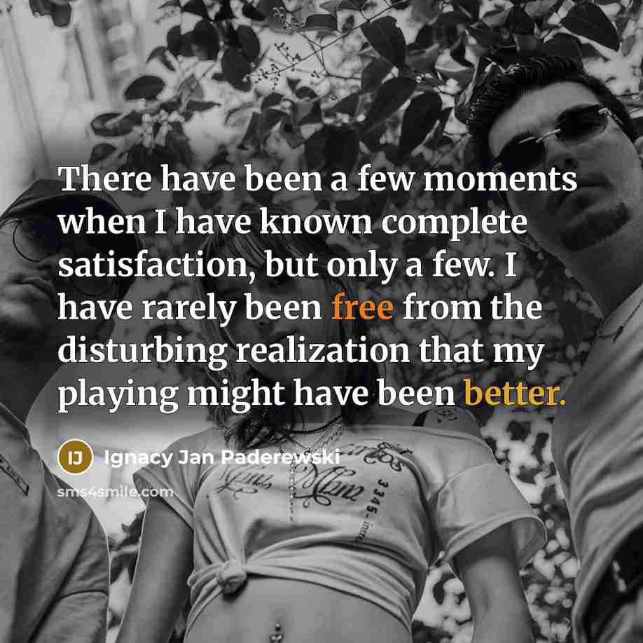 “There have been a few moments when I have known complete satisfaction, but only a few. I have rarely been free from the disturbing realization that my playing might have been better.” quote by Ignacy Jan Paderewski
