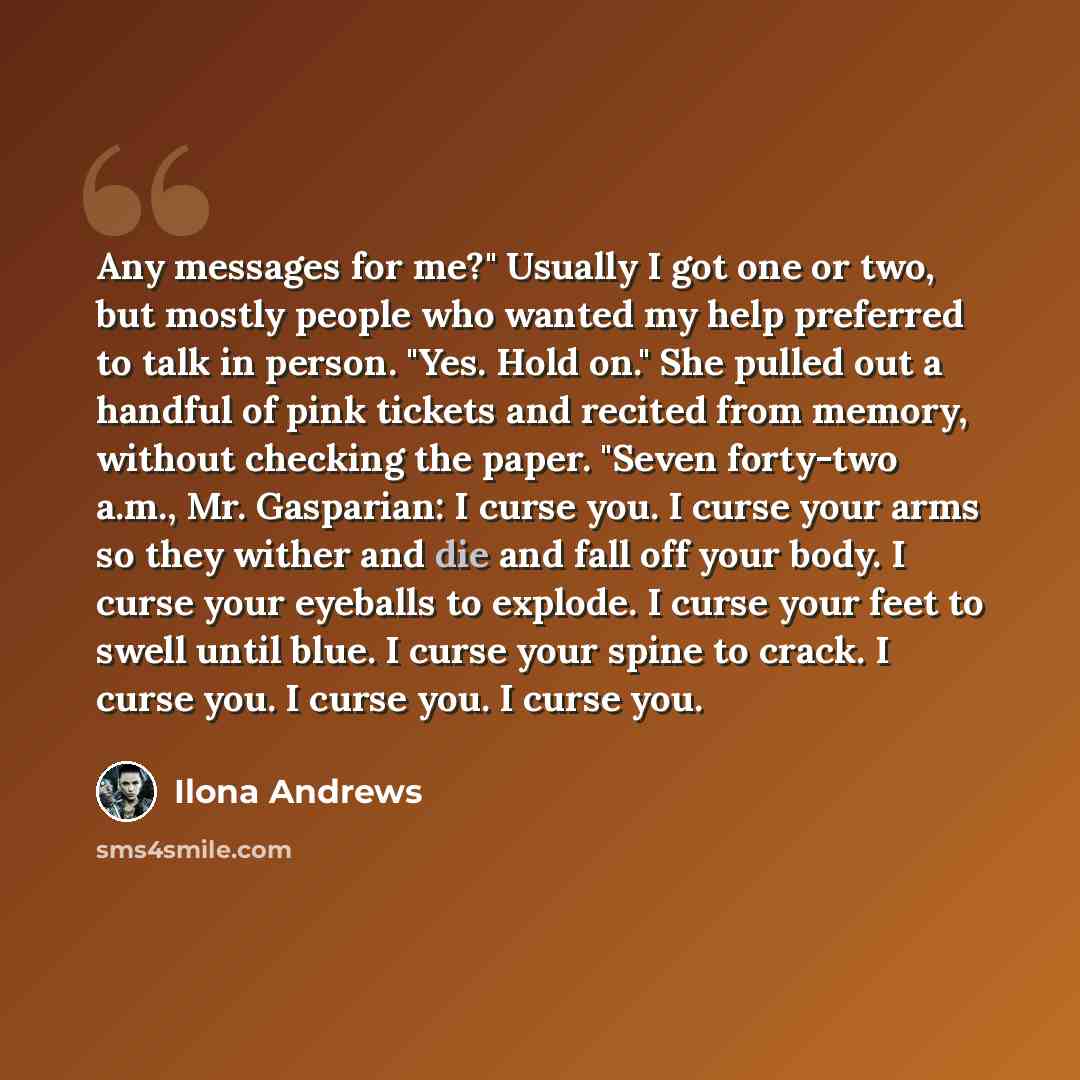 “Any messages for me?" Usually I got one or two, but mostly people who wanted my help preferred to talk in person. "Yes. Hold on." She pulled out a handful of pink tickets and recited from memory, without checking the paper. "Seven forty-two a.m., Mr. Gasparian: I curse you. I curse your arms so…” quote by Ilona Andrews