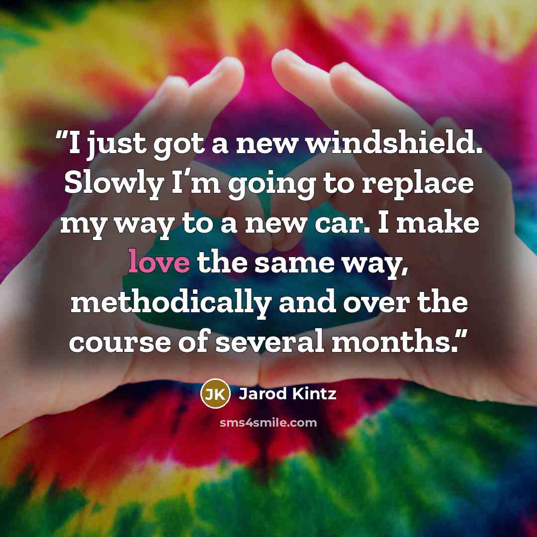 “I just got a new windshield. Slowly I’m going to replace my way to a new car. I make love the same way, methodically and over the course of several months.” quote by Jarod Kintz