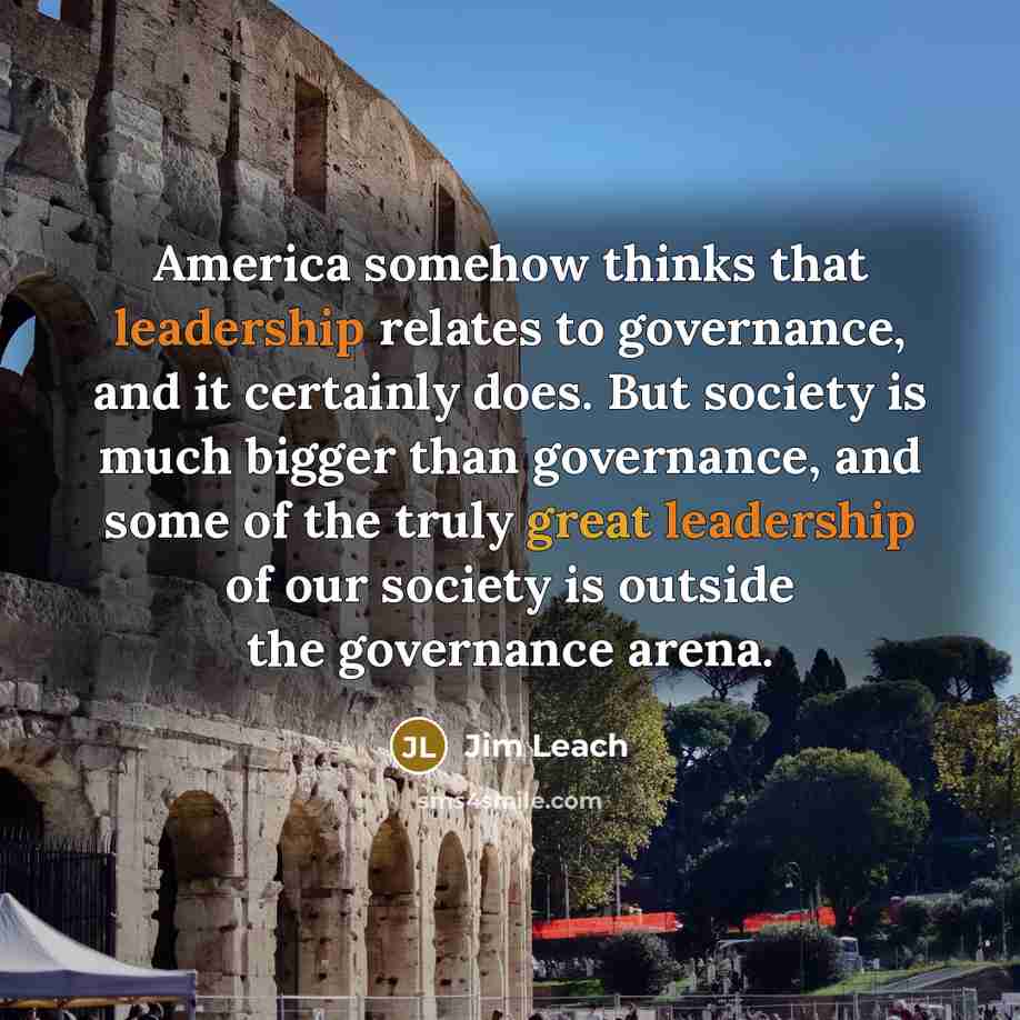 “America somehow thinks that leadership relates to governance, and it certainly does. But society is much bigger than governance, and some of the truly great leadership of our society is outside the governance arena.” quote by Jim Leach