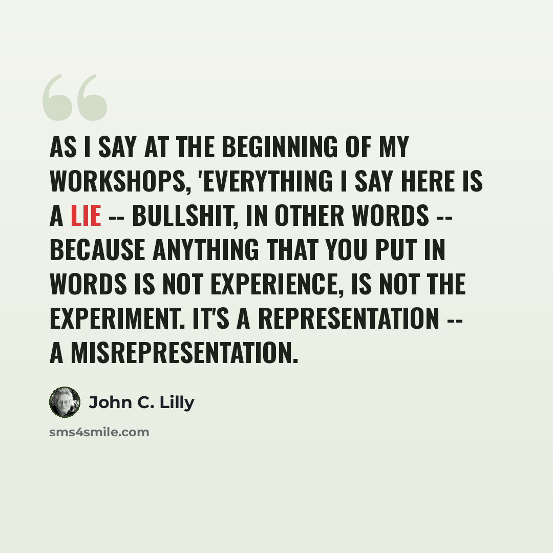 “As I say at the beginning of my workshops, 'Everything I say here is a lie -- bullshit, in other words -- because anything that you put in words is not experience, is not the experiment. It's a representation -- a misrepresentation.” quote by John C. Lilly