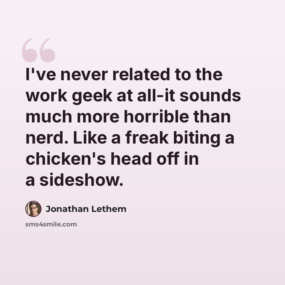 “I've never related to the work geek at all-it sounds much more horrible than nerd. Like a freak biting a chicken's head off in a sideshow.” quote by Jonathan Lethem