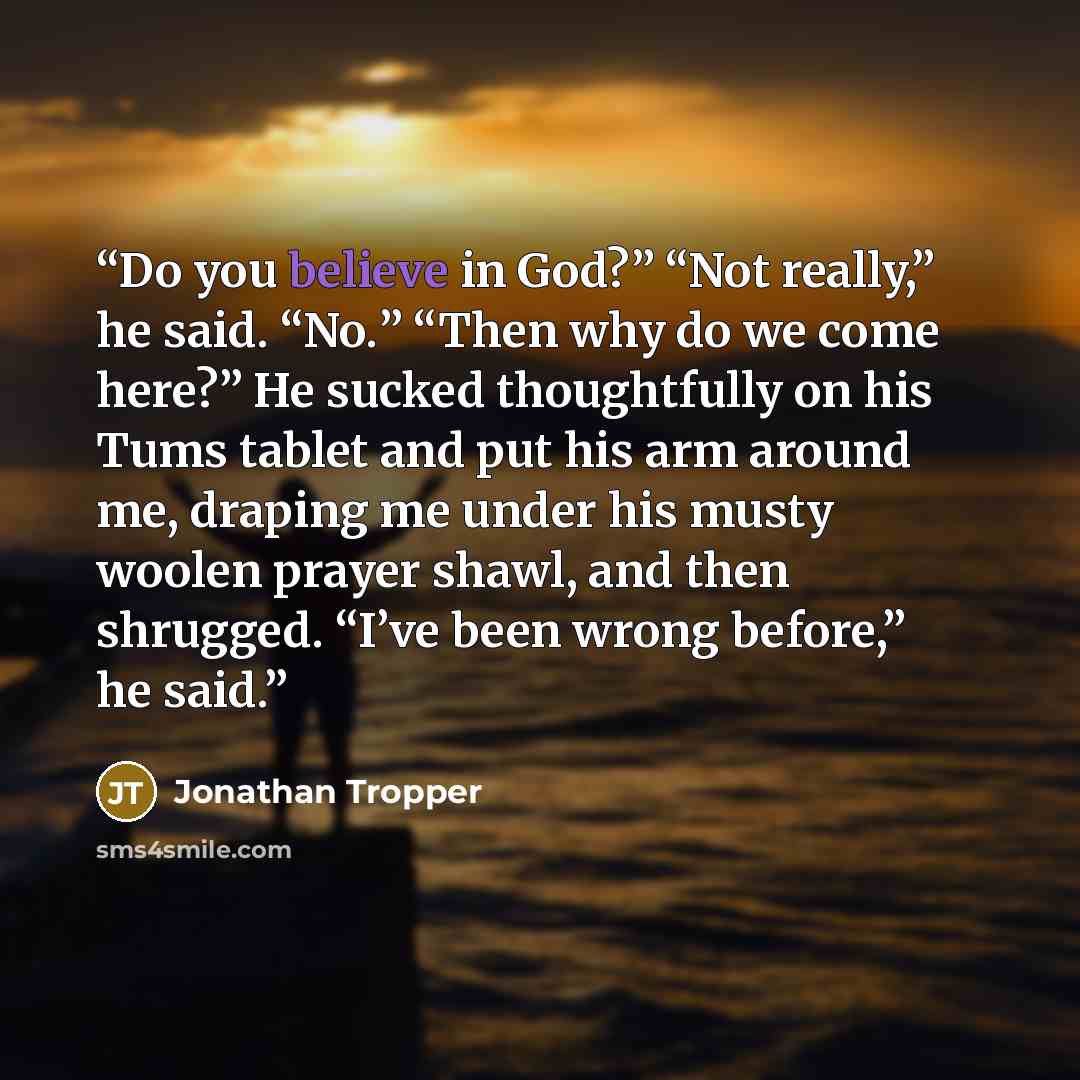 “Do you believe in God?” “Not really,” he said. “No.” “Then why do we come here?” He sucked thoughtfully on his Tums tablet and put his arm around me, draping me under his musty woolen prayer shawl, and then shrugged. “I’ve been wrong before,” he said.” quote by Jonathan Tropper