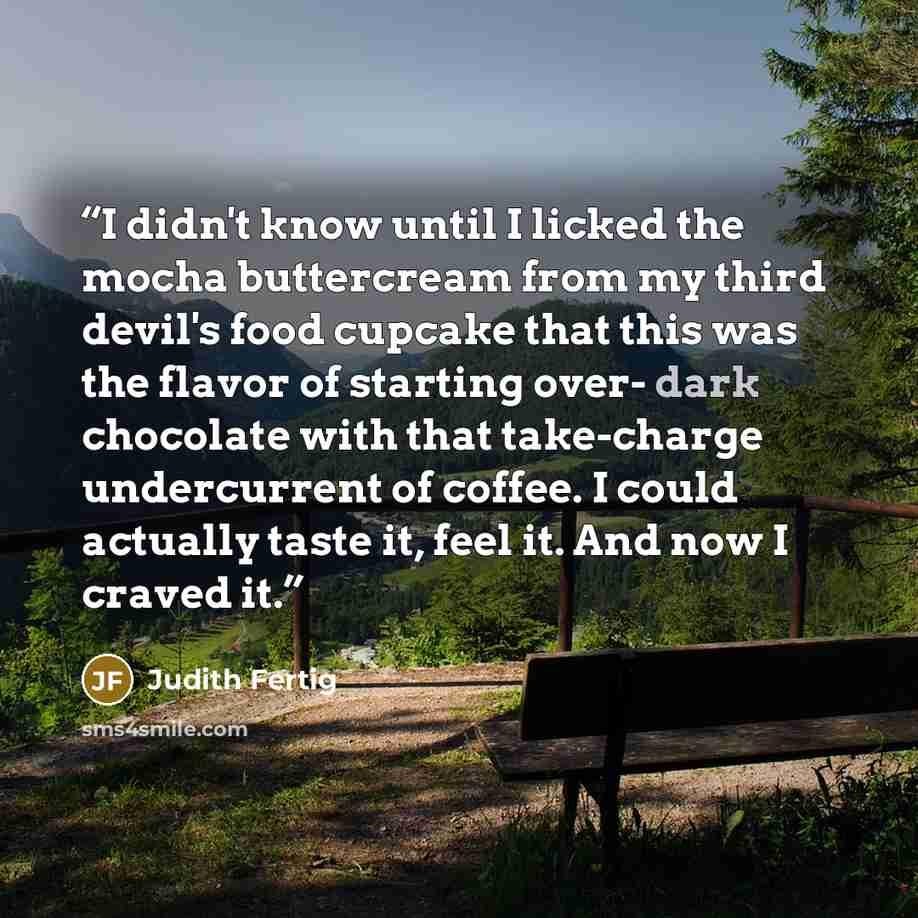 “I didn't know until I licked the mocha buttercream from my third devil's food cupcake that this was the flavor of starting over- dark chocolate with that take-charge undercurrent of coffee. I could actually taste it, feel it. And now I craved it.” quote by Judith Fertig