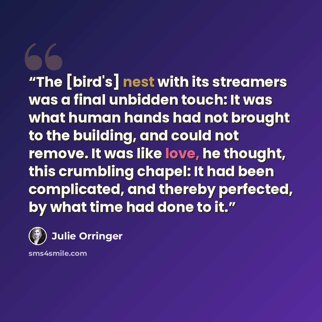 “The [bird's] nest with its streamers was a final unbidden touch: It was what human hands had not brought to the building, and could not remove. It was like love, he thought, this crumbling chapel: It had been complicated, and thereby perfected, by what time had done to it.” quote by Julie Orringer
