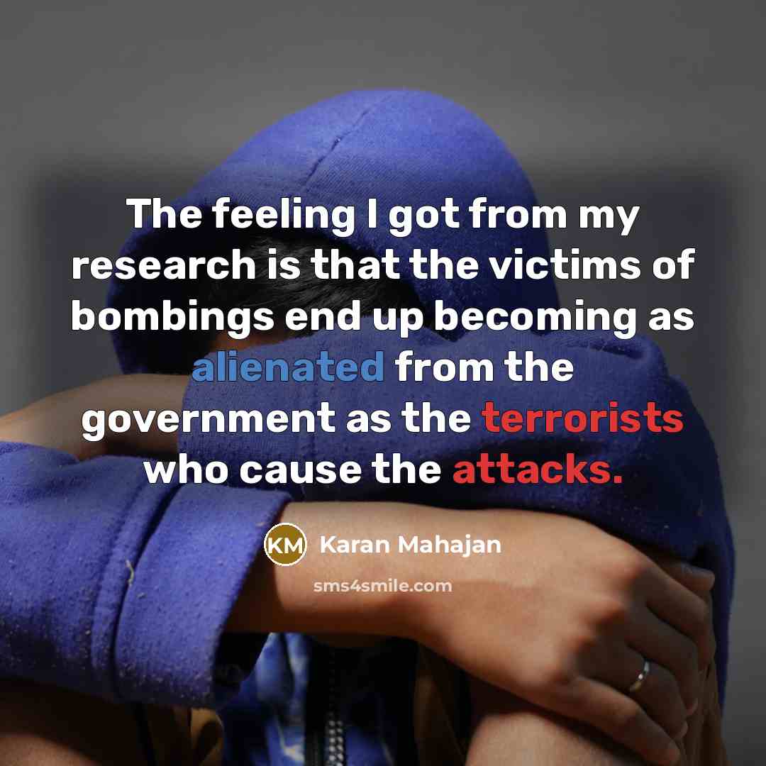 “The feeling I got from my research is that the victims of bombings end up becoming as alienated from the government as the terrorists who cause the attacks.” quote by Karan Mahajan