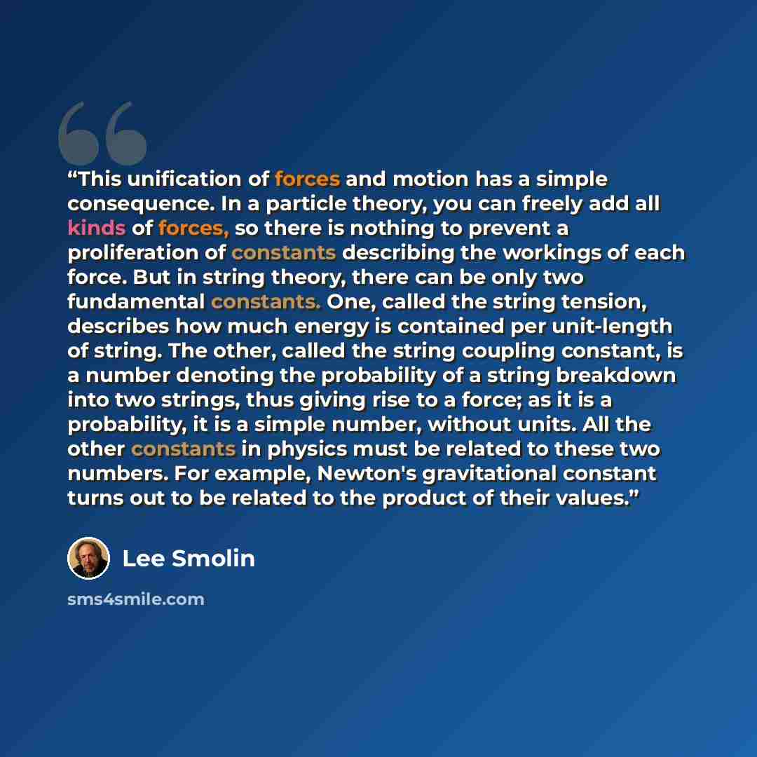 “This unification of forces and motion has a simple consequence. In a particle theory, you can freely add all kinds of forces, so there is nothing to prevent a proliferation of constants describing the workings of each force. But in string theory, there can be only two fundamental constants. One…” quote by Lee Smolin