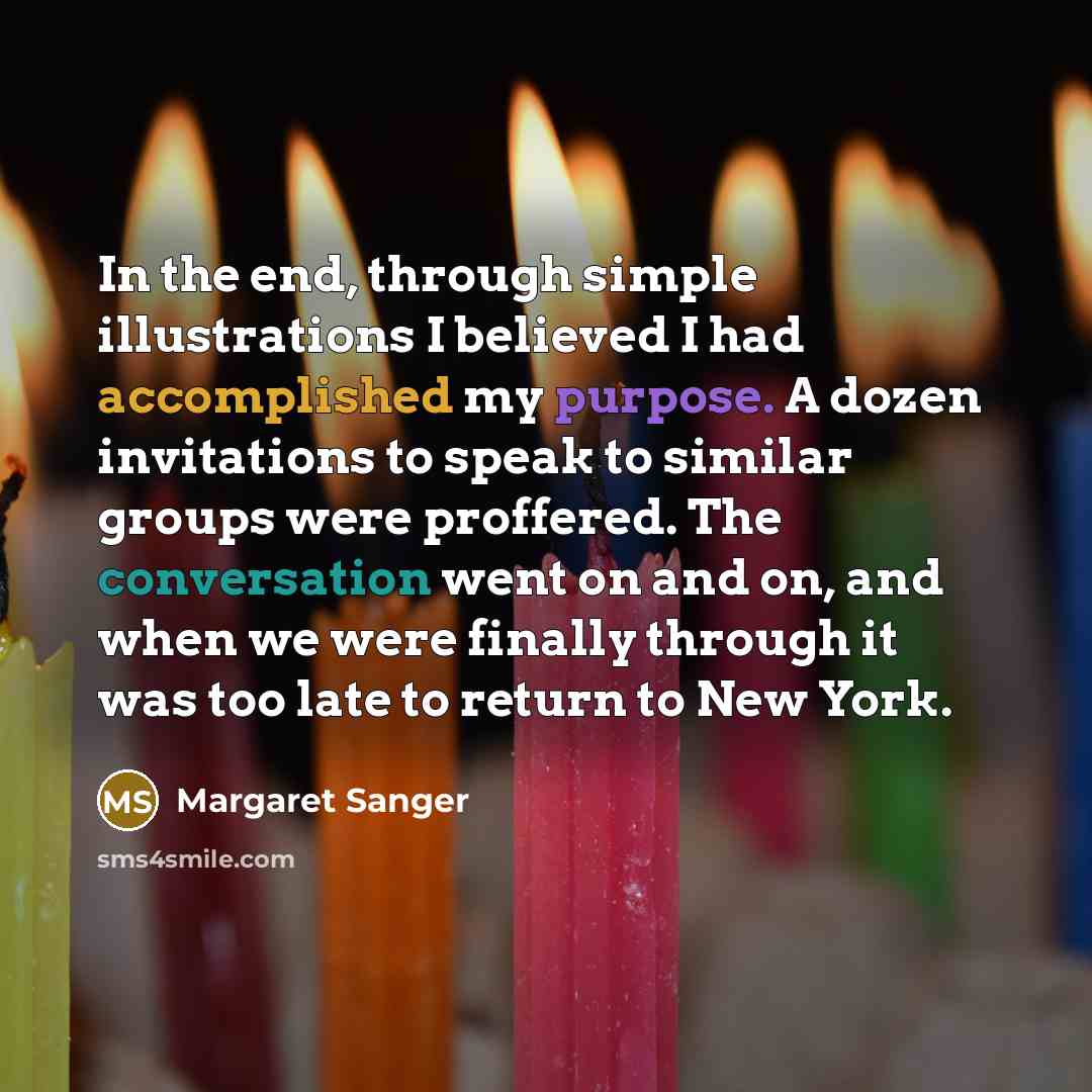 “In the end, through simple illustrations I believed I had accomplished my purpose. A dozen invitations to speak to similar groups were proffered. The conversation went on and on, and when we were finally through it was too late to return to New York.” quote by Margaret Sanger