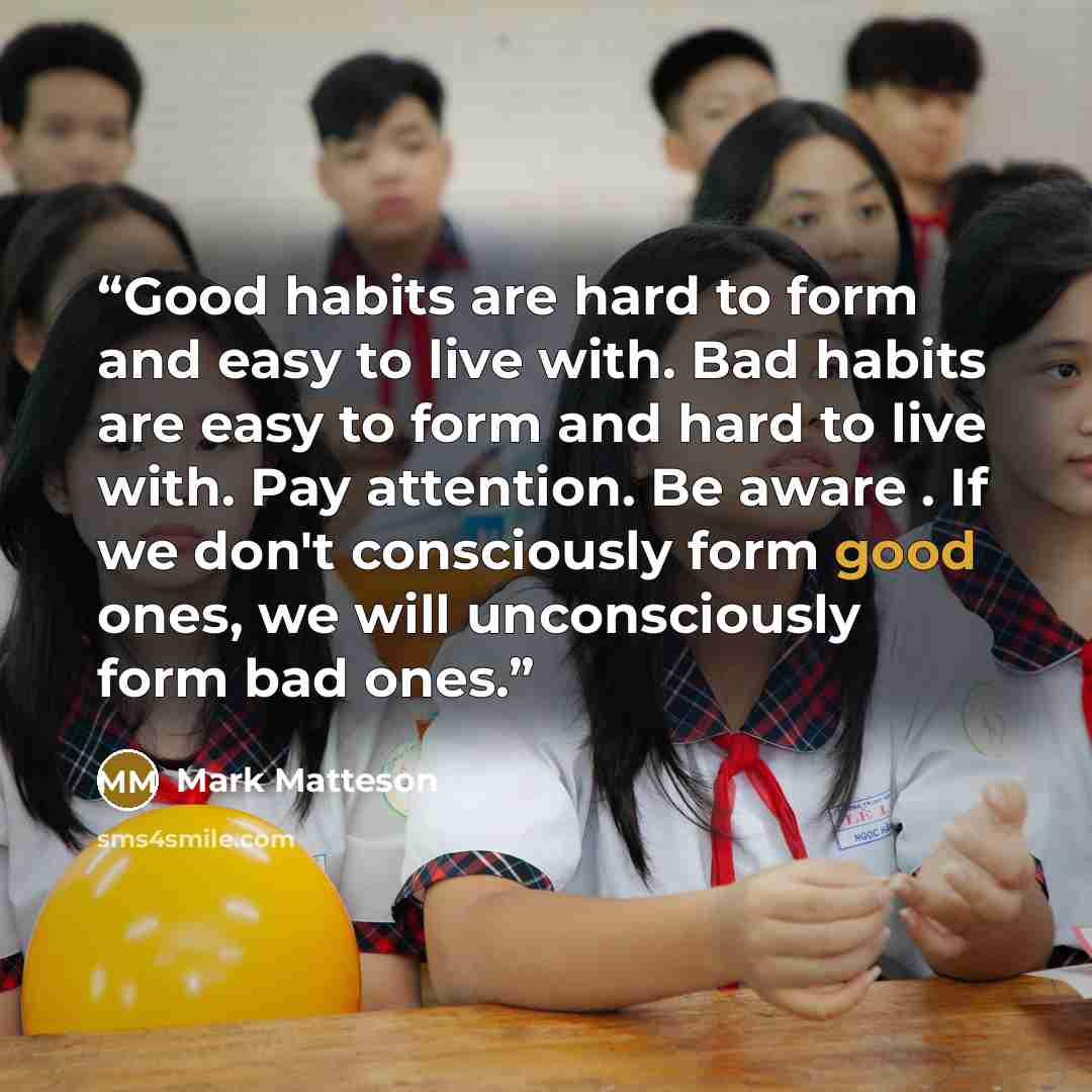 “Good habits are hard to form and easy to live with. Bad habits are easy to form and hard to live with. Pay attention. Be aware . If we don't consciously form good ones, we will unconsciously form bad ones.” quote by Mark Matteson