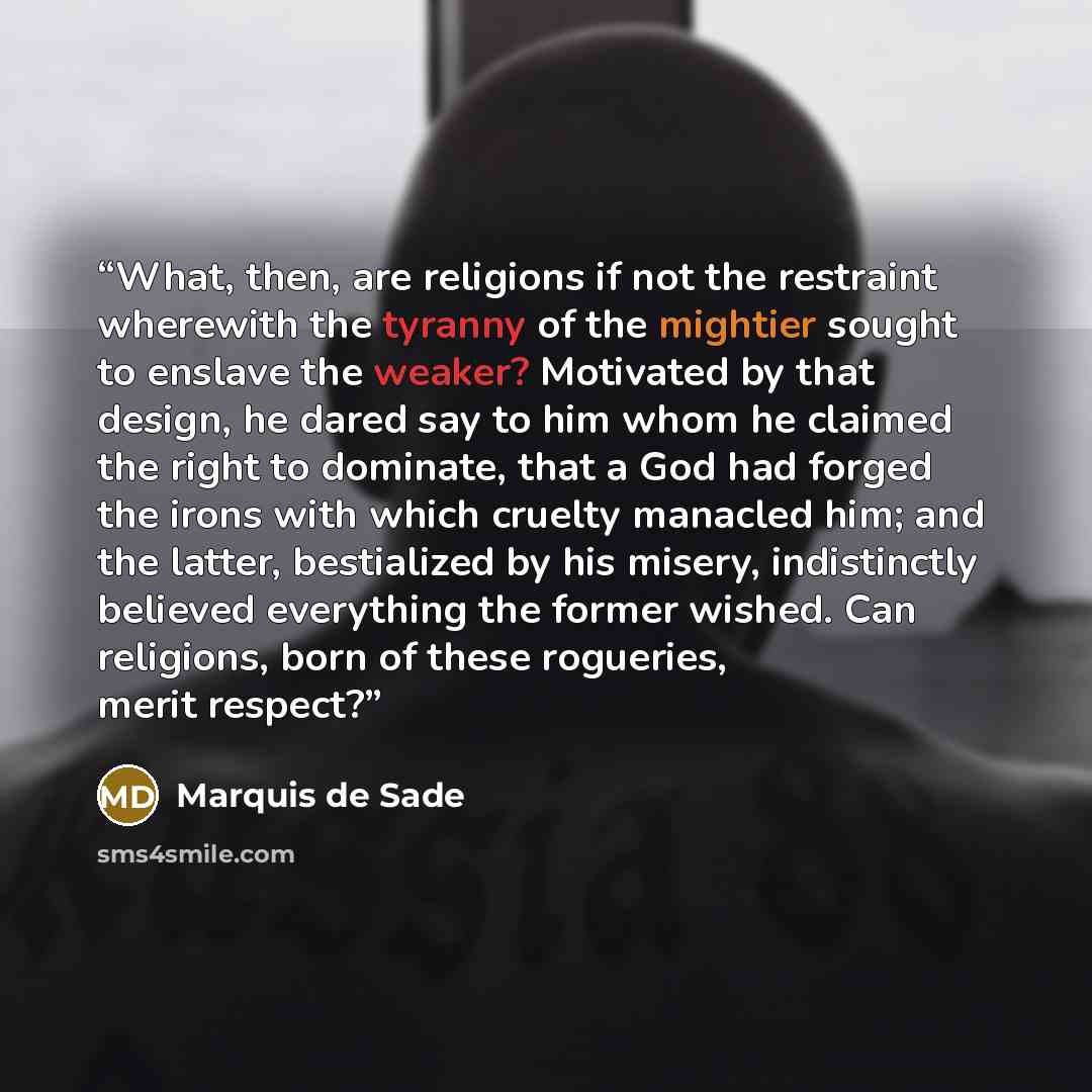 “What, then, are religions if not the restraint wherewith the tyranny of the mightier sought to enslave the weaker? Motivated by that design, he dared say to him whom he claimed the right to dominate, that a God had forged the irons with which cruelty manacled him; and the latter, bestialized by…” quote by Marquis de Sade