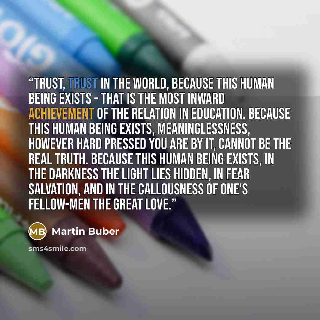 “Trust, trust in the world, because this human being exists - that is the most inward achievement of the relation in education. Because this human being exists, meaninglessness, however hard pressed you are by it, cannot be the real truth. Because this human being exists, in the darkness the light…” quote by Martin Buber