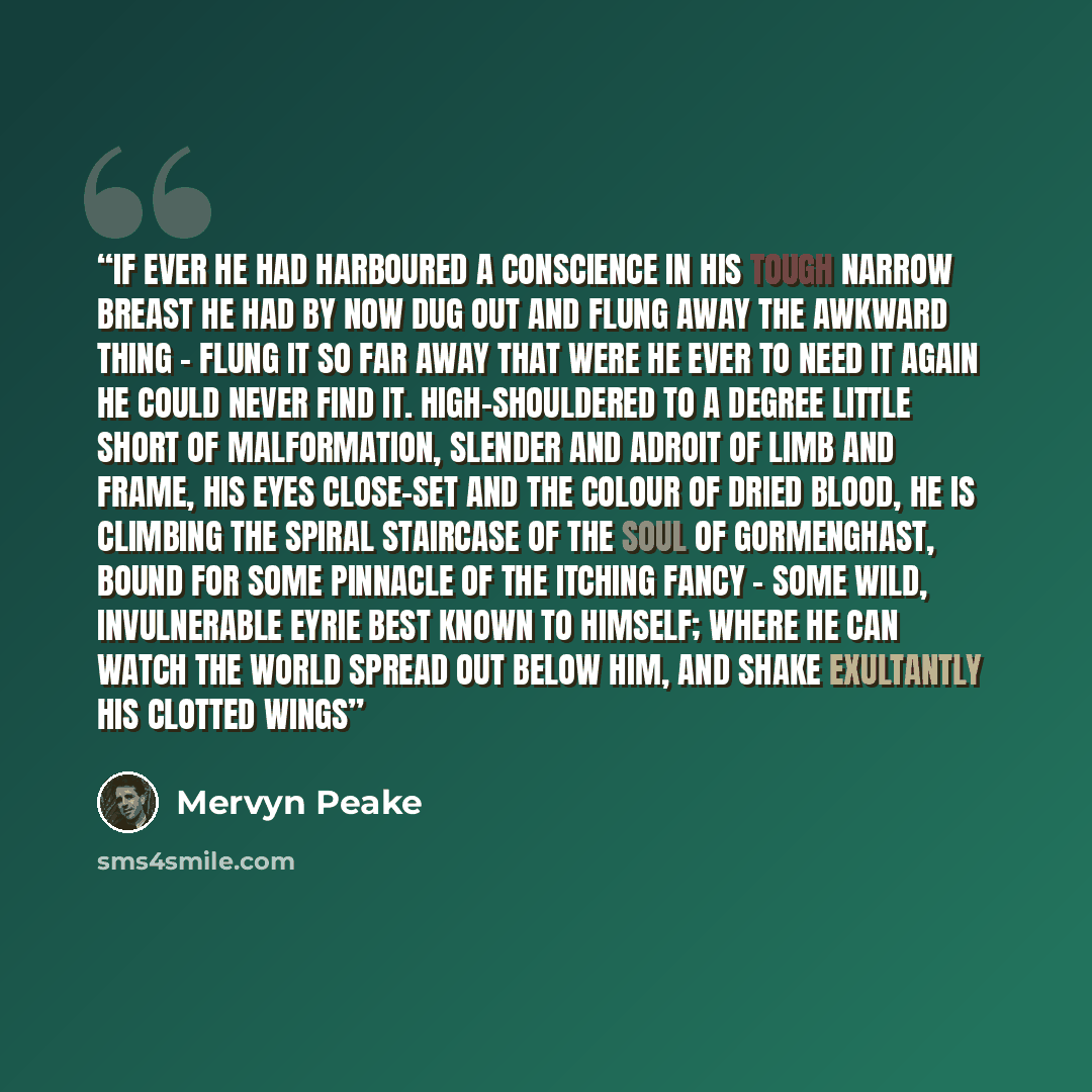 “If ever he had harboured a conscience in his tough narrow breast he had by now dug out and flung away the awkward thing - flung it so far away that were he ever to need it again he could never find it. High-shouldered to a degree little short of malformation, slender and adroit of limb and frame…” quote by Mervyn Peake