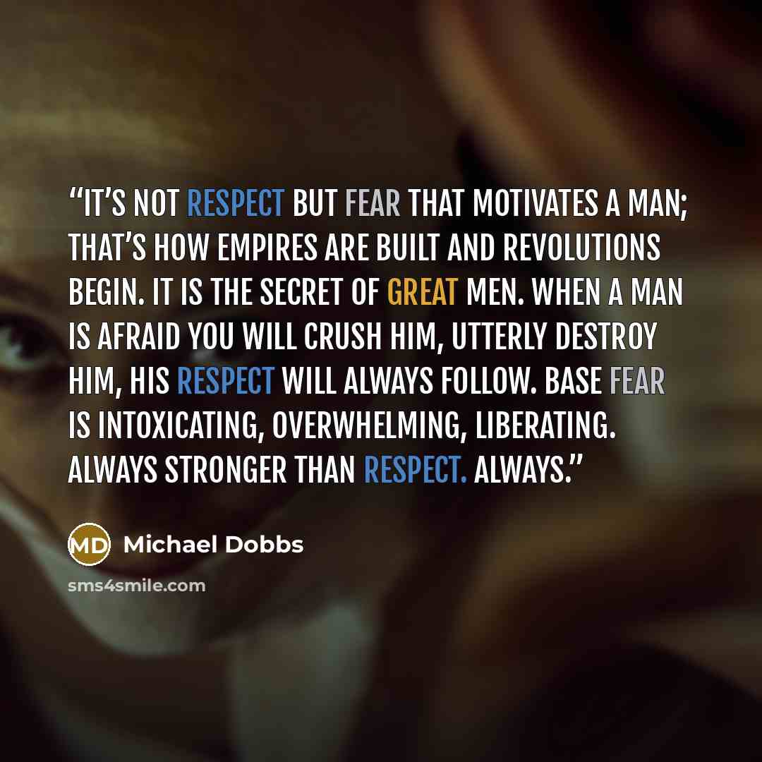 “It’s not respect but fear that motivates a man; that’s how empires are built and revolutions begin. It is the secret of great men. When a man is afraid you will crush him, utterly destroy him, his respect will always follow. Base fear is intoxicating, overwhelming, liberating. Always stronger than…” quote by Michael Dobbs