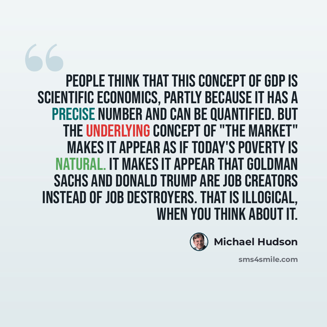 “People think that this concept of GDP is scientific economics, partly because it has a precise number and can be quantified. But the underlying concept of "the market" makes it appear as if today's poverty is natural. It makes it appear that Goldman Sachs and Donald Trump are job creators instead…” quote by Michael Hudson