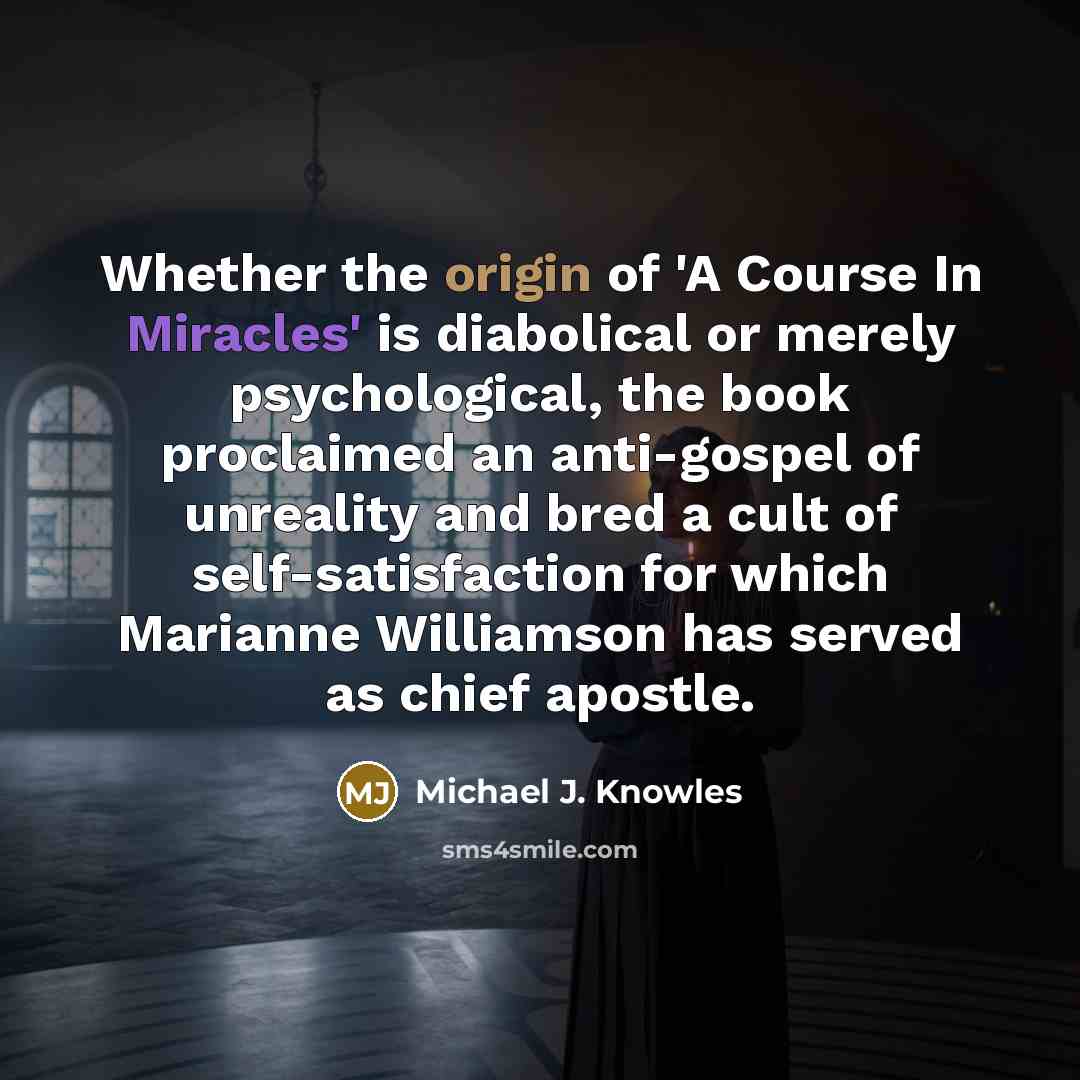 “Whether the origin of 'A Course In Miracles' is diabolical or merely psychological, the book proclaimed an anti-gospel of unreality and bred a cult of self-satisfaction for which Marianne Williamson has served as chief apostle.” quote by Michael J. Knowles