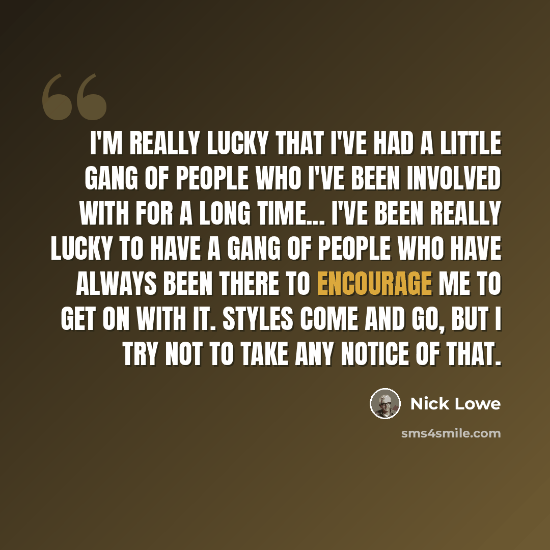 “I'm really lucky that I've had a little gang of people who I've been involved with for a long time... I've been really lucky to have a gang of people who have always been there to encourage me to get on with it. Styles come and go, but I try not to take any notice of that.” quote by Nick Lowe