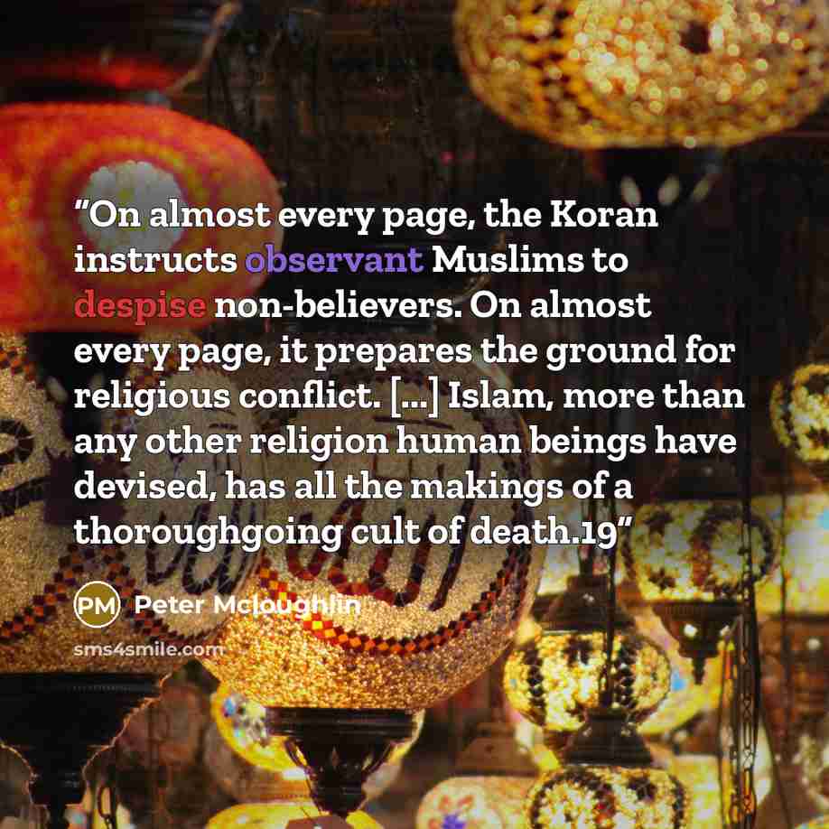 “On almost every page, the Koran instructs observant Muslims to despise non-believers. On almost every page, it prepares the ground for religious conflict. [...] Islam, more than any other religion human beings have devised, has all the makings of a thoroughgoing cult of death.19” quote by Peter Mcloughlin