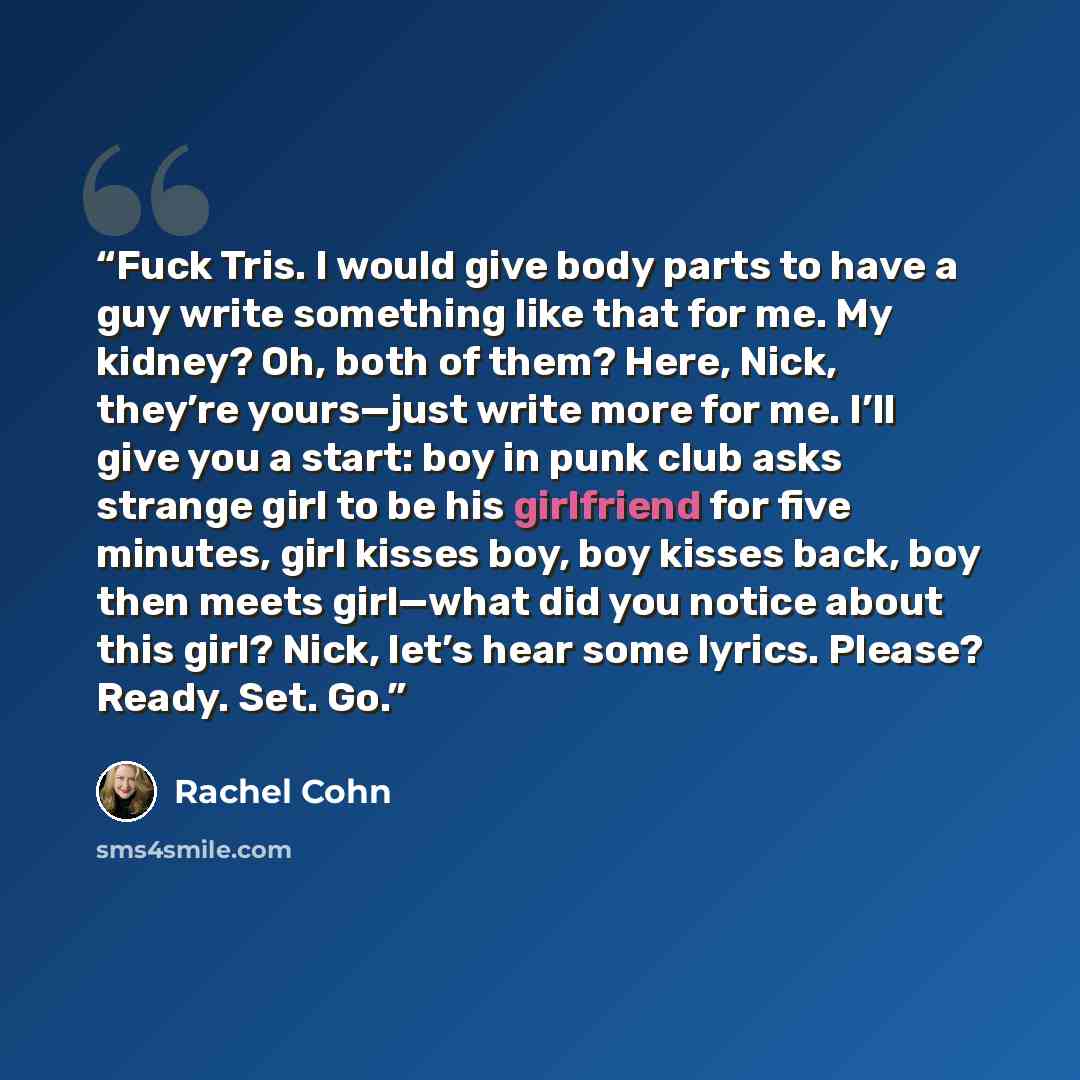 “Fuck Tris. I would give body parts to have a guy write something like that for me. My kidney? Oh, both of them? Here, Nick, they’re yours—just write more for me. I’ll give you a start: boy in punk club asks strange girl to be his girlfriend for five minutes, girl kisses boy, boy kisses back, boy…” quote by Rachel Cohn