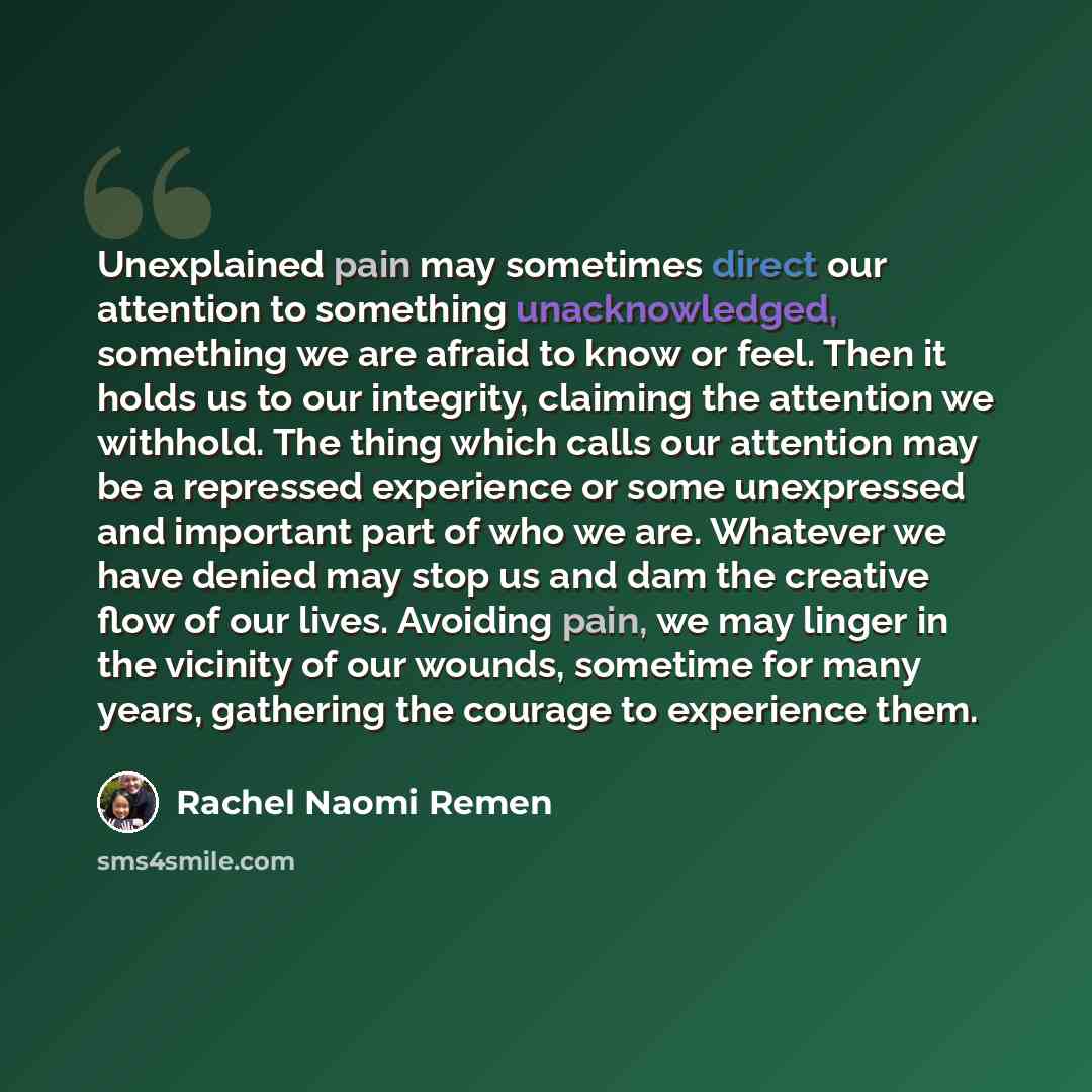 “Unexplained pain may sometimes direct our attention to something unacknowledged, something we are afraid to know or feel. Then it holds us to our integrity, claiming the attention we withhold. The thing which calls our attention may be a repressed experience or some unexpressed and important part…” quote by Rachel Naomi Remen