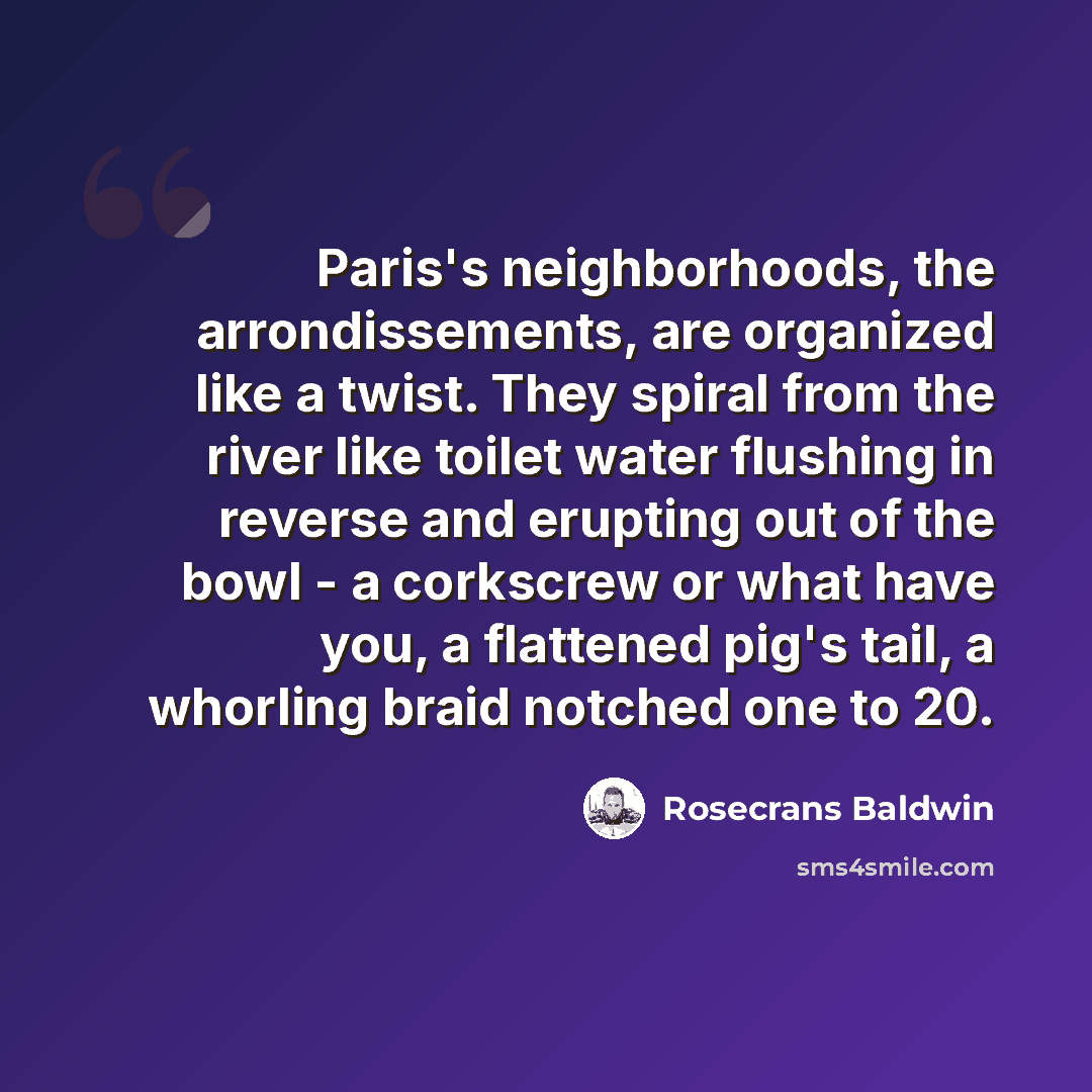 “Paris's neighborhoods, the arrondissements, are organized like a twist. They spiral from the river like toilet water flushing in reverse and erupting out of the bowl - a corkscrew or what have you, a flattened pig's tail, a whorling braid notched one to 20.” quote by Rosecrans Baldwin