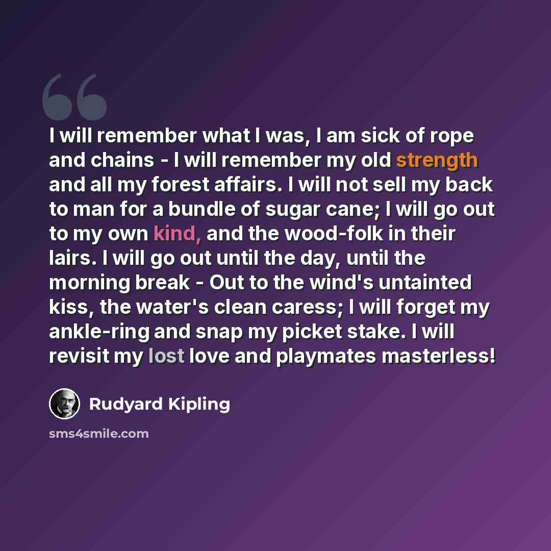 “I will remember what I was, I am sick of rope and chains - I will remember my old strength and all my forest affairs. I will not sell my back to man for a bundle of sugar cane; I will go out to my own kind, and the wood-folk in their lairs. I will go out until the day, until the morning break…” quote by Rudyard Kipling