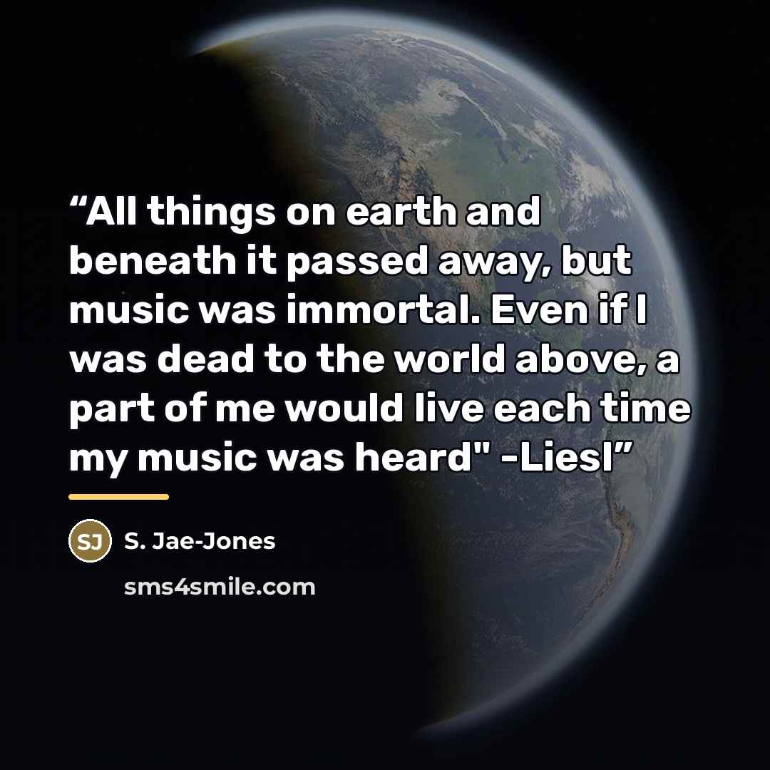 “All things on earth and beneath it passed away, but music was immortal. Even if I was dead to the world above, a part of me would live each time my music was heard" -Liesl” quote by S. Jae-Jones